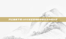 开云体育下载:U20女足亚洲杯中国队获小组头名