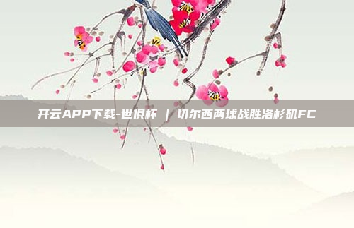 开云APP下载-世俱杯 | 切尔西两球战胜洛杉矶FC