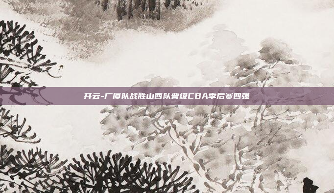 开云-广厦队战胜山西队晋级CBA季后赛四强